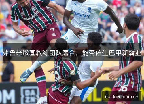 弗鲁米嫩塞教练团队磨合，能否催生巴甲新霸业