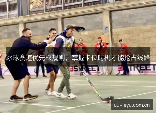 冰球赛道优先权规则,掌握卡位时机才能抢占线路 冰球赛道优先权规则,掌握卡位时机才能抢占线路